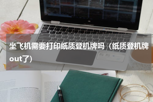 坐飞机需要打印纸质登机牌吗（纸质登机牌out了）