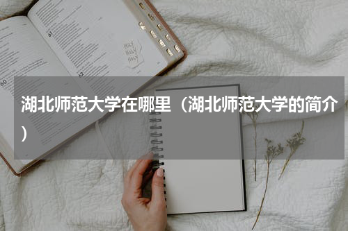 湖北师范大学在哪里（湖北师范大学的简介）