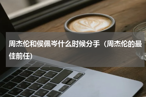 周杰伦和侯佩岑什么时候分手（周杰伦的最佳前任）