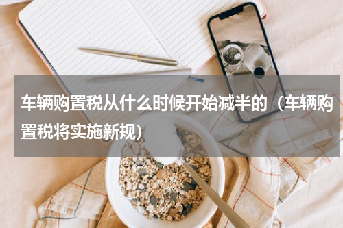 车辆购置税从什么时候开始减半的（车辆购置税将实施新规）