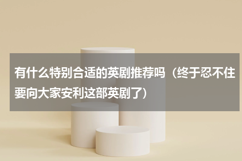 有什么特别合适的英剧推荐吗（终于忍不住要向大家安利这部英剧了）