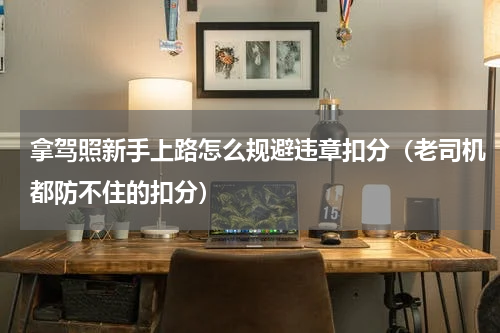 拿驾照新手上路怎么规避违章扣分（老司机都防不住的扣分）