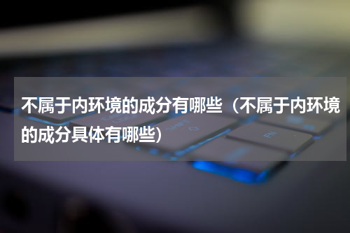 不属于内环境的成分有哪些（不属于内环境的成分具体有哪些）