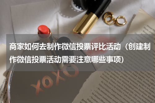 商家如何去制作微信投票评比活动（创建制作微信投票活动需要注意哪些事项）