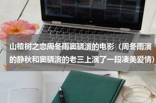 山楂树之恋周冬雨窦骁演的电影（周冬雨演的静秋和窦骁演的老三上演了一段凄美爱情）