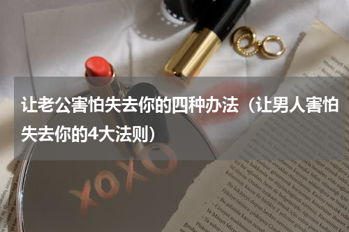 让老公害怕失去你的四种办法（让男人害怕失去你的4大法则）