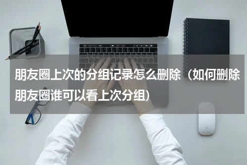 朋友圈上次的分组记录怎么删除（如何删除朋友圈谁可以看上次分组）