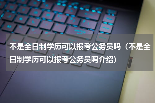 不是全日制学历可以报考公务员吗（不是全日制学历可以报考公务员吗介绍）