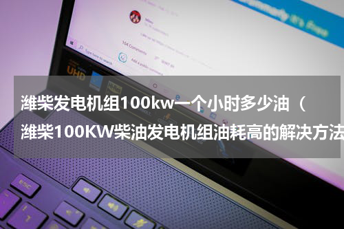 潍柴发电机组100kw一个小时多少油（潍柴100KW柴油发电机组油耗高的解决方法）