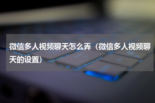 微信多人视频聊天怎么弄（微信多人视频聊天的设置）