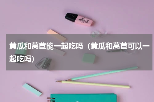 黄瓜和莴苣能一起吃吗（黄瓜和莴苣可以一起吃吗）