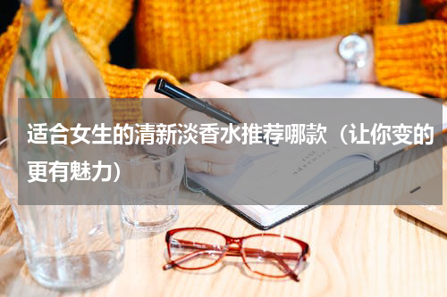适合女生的清新淡香水推荐哪款（让你变的更有魅力）
