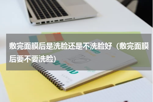 敷完面膜后是洗脸还是不洗脸好（敷完面膜后要不要洗脸）