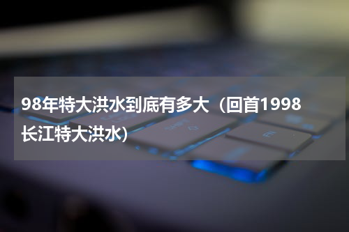 98年特大洪水到底有多大（回首1998长江特大洪水）