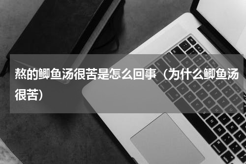 熬的鲫鱼汤很苦是怎么回事（为什么鲫鱼汤很苦）