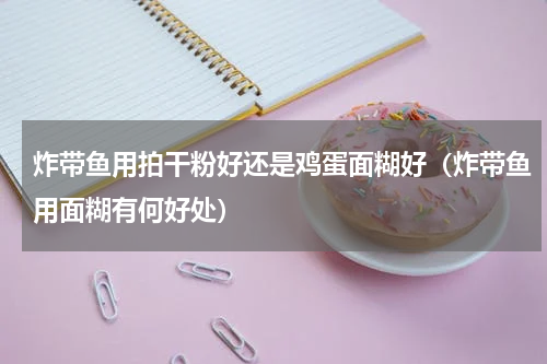 炸带鱼用拍干粉好还是鸡蛋面糊好（炸带鱼用面糊有何好处）