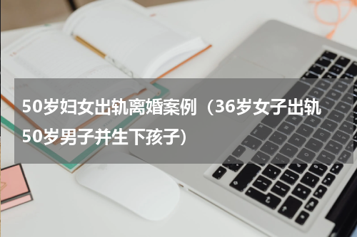 50岁妇女出轨离婚案例（36岁女子出轨50岁男子并生下孩子）