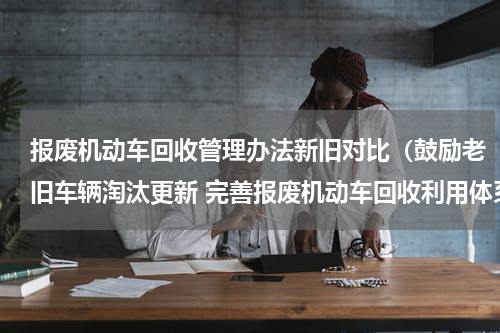 报废机动车回收管理办法新旧对比（鼓励老旧车辆淘汰更新 完善报废机动车回收利用体系）