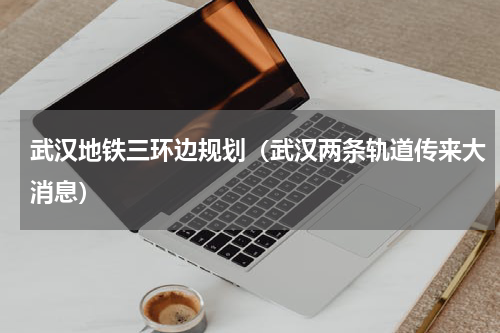 武汉地铁三环边规划（武汉两条轨道传来大消息）