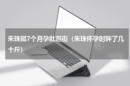 朱珠挺7个月孕肚逛街（朱珠怀孕时胖了几十斤）