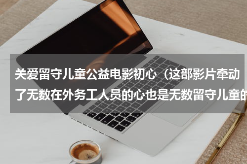 关爱留守儿童公益电影初心（这部影片牵动了无数在外务工人员的心也是无数留守儿童的真实写照）