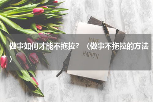 做事如何才能不拖拉？（做事不拖拉的方法）