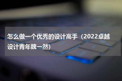 怎么做一个优秀的设计高手（2022卓越设计青年魏一然）