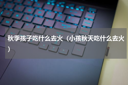 秋季孩子吃什么去火（小孩秋天吃什么去火）