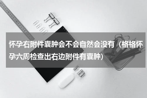 怀孕右附件囊肿会不会自然会没有（格格怀孕六周检查出右边附件有囊肿）