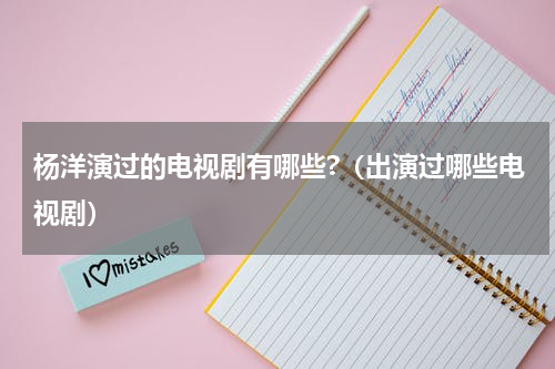 杨洋演过的电视剧有哪些?（出演过哪些电视剧）