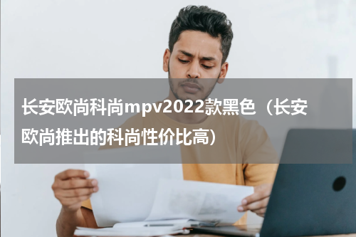 长安欧尚科尚mpv2022款黑色（长安欧尚推出的科尚性价比高）