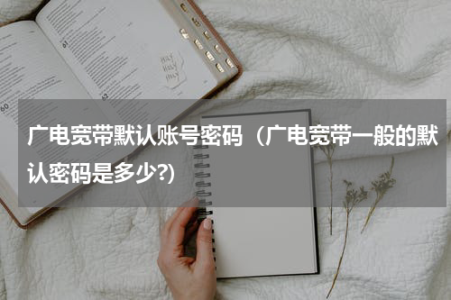 广电宽带默认账号密码（广电宽带一般的默认密码是多少?）