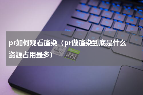 pr如何观看渲染（pr做渲染到底是什么资源占用最多）