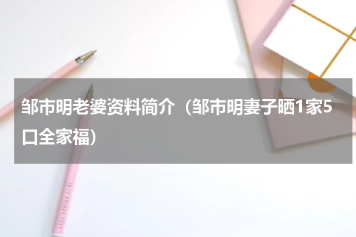邹市明老婆资料简介（邹市明妻子晒1家5口全家福）