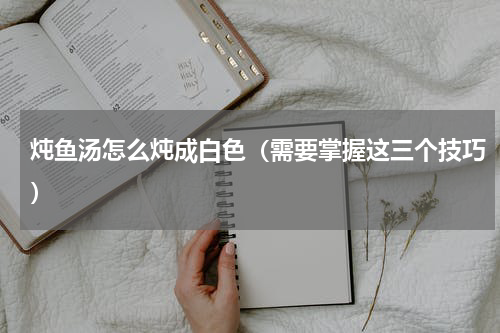 炖鱼汤怎么炖成白色（需要掌握这三个技巧）