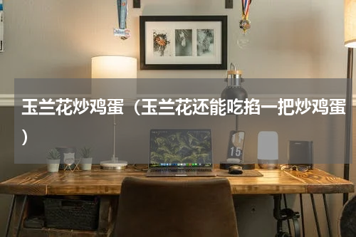 玉兰花炒鸡蛋（玉兰花还能吃掐一把炒鸡蛋）