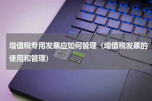 增值税专用发票应如何管理（增值税发票的使用和管理）