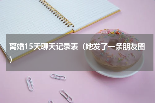 离婚15天聊天记录表（她发了一条朋友圈）