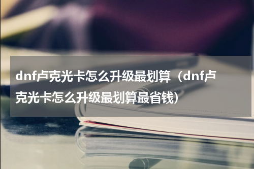 dnf卢克光卡怎么升级最划算（dnf卢克光卡怎么升级最划算最省钱）