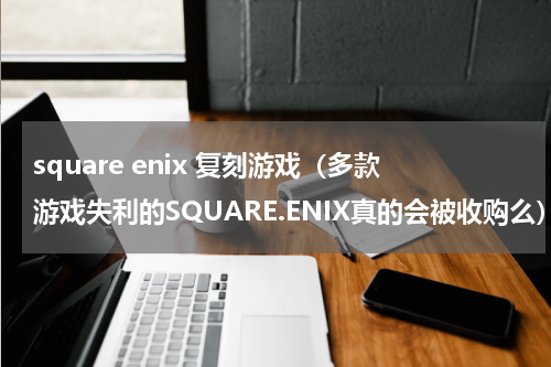 square enix 复刻游戏（多款游戏失利的SQUARE.ENIX真的会被收购么）