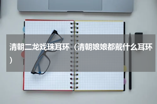 清朝二龙戏珠耳环（清朝娘娘都戴什么耳环）