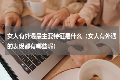 女人有外遇最主要特征是什么（女人有外遇的表现都有哪些呢）