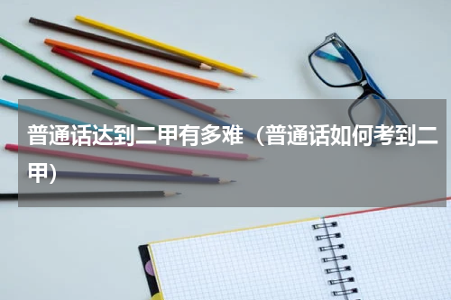 普通话达到二甲有多难（普通话如何考到二甲）