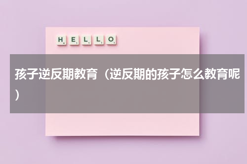 孩子逆反期教育（逆反期的孩子怎么教育呢）