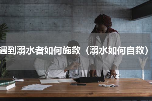遇到溺水者如何施救（溺水如何自救）
