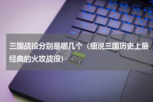 三国战役分别是哪几个（细说三国历史上最经典的火攻战役）