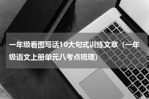 一年级看图写话10大句式训练文章（一年级语文上册单元八考点梳理）