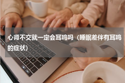 心肾不交就一定会耳鸣吗（睡眠差伴有耳鸣的症状）