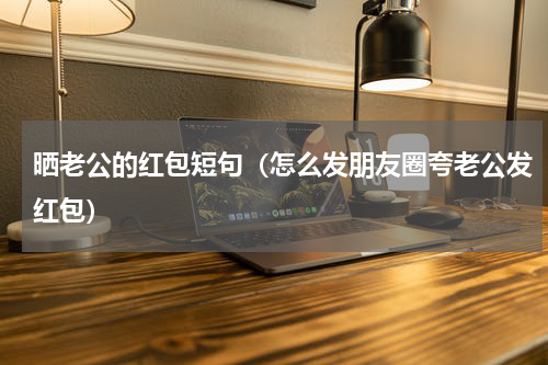 晒老公的红包短句（怎么发朋友圈夸老公发红包）