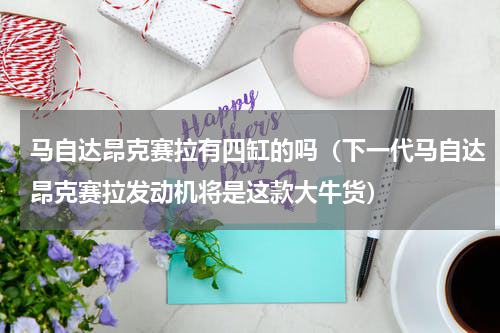 马自达昂克赛拉有四缸的吗（下一代马自达昂克赛拉发动机将是这款大牛货）